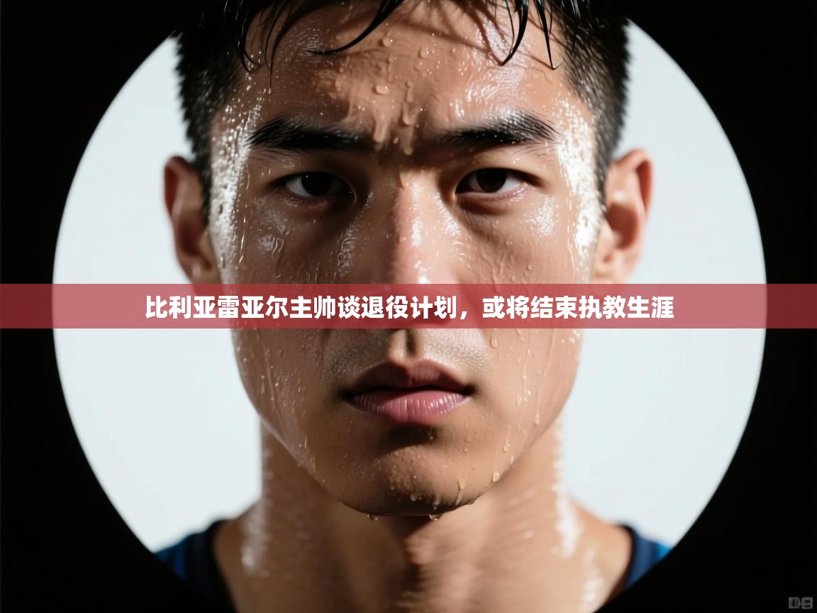 比利亚雷亚尔主帅谈退役计划，或将结束执教生涯